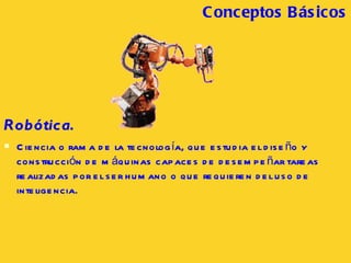 Robótica.   Ciencia o rama de la tecnología, que estudia el diseño y construcción de máquinas capaces de desempeñar tareas realizadas por el ser humano o que requieren del uso de inteligencia.  Conceptos B ásicos 