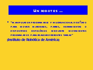 Un robot es ... “ manipulador programable y multifuncional diseñado para mover materiales, partes, herramientas o dispositivos específicos mediante movimientos programados para realizar diferentes tareas”  [ Instituto de Robótica de América ] 