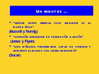 “ agente activo artificial cuyo ambiente es el mundo físico”  [ Russell y Norvig ] “ conexión inteligente de percepción a acción” [ Jones y Flynn ] “ una máquina programable capaz de percibir y actuar en el mundo con cierta autonomía”  [ Sucar ] Un robot es ... 