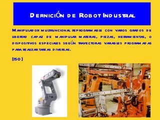 Definición de Robot Industrial Manipulador multifuncional reprogramable con varios grados de libertad capaz de manipular materias, piezas, herramientas, o dispositivos especiales según trayectorias variables programadas para realizar tareas diversas.  [ISO] 