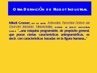 Otra Definición de Robot Industrial Mikell Groover , en su libro  Automation, Production Systems and Computer Integrated Manufacturing , define al robot industrial como  "...una máquina programable, de propósito general, que posee ciertas características antropomórficas, es decir, con características basadas en la figura humana..."   