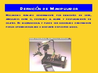 Definición de Manipulador Mecanismo formado generalmente por elementos en serie, articulados entre si, destinado al agarre y desplazamiento de objetos. Es multifuncional y puede ser gobernado directamente por un operador humano o mediante dispositivo logico. 