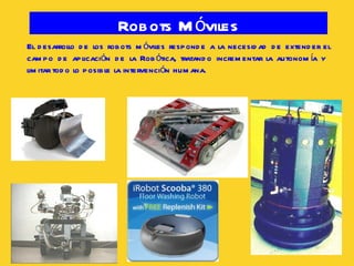 Robots Móviles El desarrollo de los robots móviles responde a la necesidad de extender el campo de aplicación de la Robótica, tratando incrementar la autonomía y  limitar todo lo posible la intervención humana. 