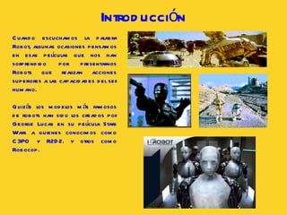 Cuando escuchamos la palabra Robot, algunas ocasiones pensamos en esas películas que nos han sorprendido por presentarnos Robots que realizan acciones superiores a las capacidades del ser humano.  Quizás los modelos más famosos de robots han sido los creados por George Lucas en su película Stars Wars a quienes conocimos como C3PO y R2D2. y otros como Robocop . Introducción 