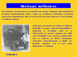 Vehículos autónomos Los vehículos con ruedas son la solución mas simple y eficiente para conseguir la movilidad suficientemente duros y libres de obstáculos, permitiendo conseguir velocidades relativamente altas. La locomoción mediante ruedas es poco eficiente en terrenos blandos. NAVLAB 2 obteniendo una velocidad máxima de 32km/h (NavLAB 1) pasando a 88 km/h (NavLAB 2) y finalmente el importante logro de la “Expedición sin manos” realizada en 1996 por el NavLAB 5 que procesa la información bajo el principio de Redes Neuronales manejando automáticamente el 98,8% del recorrido realizado por la ruta entre Washington y California.  