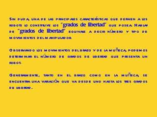 Sin duda, una de las principales características que definen a los robots lo constituye los  "grados de libertad"  que posea. Hablar de  "grados de libertad"  equivale a decir número y tipo de movimientos del manipulador.  Observando los movimientos del brazo y de la muñeca, podemos determinar el número de grados de libertad que presenta un robot.  Generalmente, tanto en el brazo como en la muñeca, se encuentra una variación que va desde uno hasta los tres grados de libertad.  