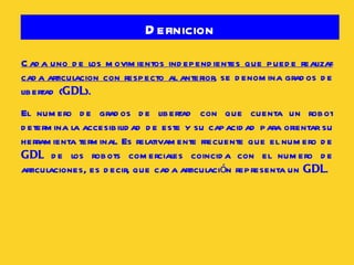 Definicion Cada uno de los movimientos independientes que puede realizar cada articulacion con respecto al anterior , se denomina grados de libertad ( GDL ). El numero de grados de libertad con que cuenta un robot determina la accesibilidad de este y su capacidad para orientar su herramienta terminal. Es relativamente frecuente que el numero de  GDL  de los robots comerciales coincida con el numero de articulaciones, es decir, que cada articulación representa un  GDL . 