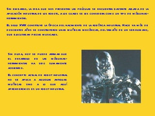 Sin embargo, la idea que nos presentan las películas se encuentra bastante alejada de la aplicación industrial de los robots, a los cuales se les considera como un tipo de máquinas-herramientas.  El siglo XVIII constituye la época del nacimiento de la robótica industrial. Hace ya más de doscientos años se construyeron unas muñecas mecánicas, del tamaño de un ser humano, que ejecutaban piezas musicales.  Sin duda, hoy se puede afirmar que el desarrollo de las máquinas-herramientas ha sido sumamente acelerado.  El concepto actual de robot industrial no se aplica a aquellas antiguas muñecas sino a lo que aquí aprenderemos es un robot industrial.  