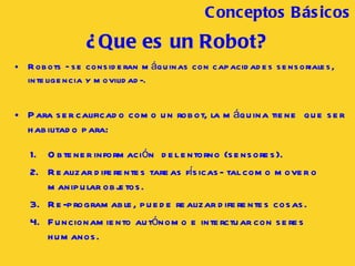 ¿Que es un Robot? Robots –se consideran máquinas con capacidades sensoriales, inteligencia y movilidad-. Para ser calificado como un robot, la máquina tiene  que ser habilitado para: Obtener información  del entorno (sensores). Realizar diferentes tareas físicas- tal como mover o manipular objetos. Re-programable, puede realizar diferentes cosas. Funcionamiento autónomo e interctuar con seres humanos. Conceptos B ásicos 