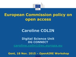 Caroline COLIN
Digital Science Unit
DG CONNECT
caroline.colin1@ec.europa.eu
European Commission policy on
open access
Gent, 18 Nov. 2015 – OpenAIRE Workshop
 
