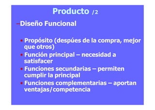 Producto /2
–Diseño Funcional
• Propósito (despúes de la compra, mejor
que otros)
• Función principal – necesidad a
satisfacer
• Funciones secundarias – permiten
cumplir la principal
• Funciones complementarias – aportan
ventajas/competencia
 