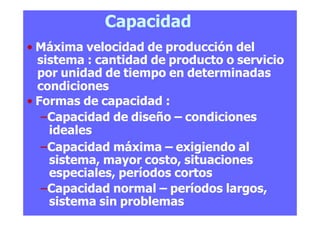 Capacidad
• Máxima velocidad de producción del
sistema : cantidad de producto o servicio
por unidad de tiempo en determinadas
condiciones
• Formas de capacidad :
–Capacidad de diseño – condiciones
ideales
–Capacidad máxima – exigiendo al
sistema, mayor costo, situaciones
especiales, períodos cortos
–Capacidad normal – períodos largos,
sistema sin problemas
 