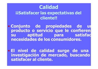 Calidad
¡¡Satisfacer las expectativas del
cliente!!
• Conjunto de propiedades de un
producto o servicio que le confieren
su aptitud para satisfacer
necesidades de los consumidores.
• El nivel de calidad surge de una
investigación de mercado, buscando
satisfacer al cliente.
 