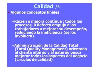 Calidad /3
• Algunos conceptos finales
–Kaizen o mejora contínua : todos los
procesos, 0 defecto empuja a los
trabajadores a mejorar su desempeño,
reduciendo la ineficiencia (se los
involucra)
–Administración de la Calidad Total
(Total Quality Management) orientada
al cliente interno y al externo busca
mejorar todos los aspectos del negocio
(círculos de calidad)
 