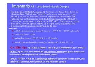 Inventario /3 – Lote Económico de Compra
•
Pr áct. 5 – Ej. 3 URUTEX. Se pide 5) Suponga una demanda uniforme de
telas (anual) de 5000 piezas. Cada tela implica para su fabricación el uso
de 30 Kg. de lana en promedio. El hacer un pedido de lana cuesta $ 200
(teléfono, fax, confirmaciones, etc.). Cada kilo de lana cuesta U$S 0,25 y
el costo de mantenerlo en stock es de U$S 0,03. Teniendo en cuenta
estos datos, y con un tipo de cambio de $ 10 por dólar, calcule cuál será
el tamaño del lote óptimo de compra en kg de lana.
Variables:
D Unidades demandadas por unidad de tiempo = 5000 X 30 = 150000 kg.lana/año
S Costo del pedido = $ 200
C precio del producto = U$S 0.25 X $ 10 = $ 2.5 por kg.
i costo de conservación del inventario (en % del precio) = 0.03/0.25 =12%
Q = (2SD / iC)1/2 = ( 2 X 200 X 150000 / 12% X 2.5)1/2 = (60000000 / 0.3)1/2= 14142.14
14142.14 kg. de lana es el tamaño del lote óptimo de compra que puede mantenerse
en inventario para la producción, optimizando costos.
150000 / 14142.14 = 10.6 es la cantidad de pedidos de compra de lana en el año, para
satisfacer la demanda, considerando un lote óptimo de compra.
 
