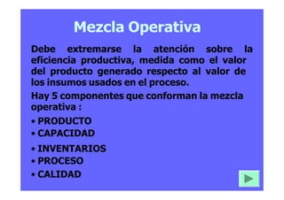 Mezcla Operativa
Debe extremarse la atención sobre la
eficiencia productiva, medida como el valor
del producto generado respecto al valor de
los insumos usados en el proceso.
Hay 5 componentes que conforman la mezcla
operativa :
• PRODUCTO
• CAPACIDAD
• INVENTARIOS
• PROCESO
• CALIDAD
 