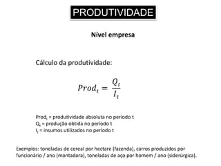PRODUTIVIDADE
Nível empresa
Cálculo da produtividade:
𝑃𝑟𝑜𝑑𝑡 =
𝑄𝑡
𝐼𝑡
Prodt = produtividade absoluta no período t
Qt = produção obtida no período t
It = insumos utilizados no período t
Exemplos: toneladas de cereal por hectare (fazenda), carros produzidos por
funcionário / ano (montadora), toneladas de aço por homem / ano (siderúrgica).
 