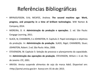 Referências Bibliográficas
• BRYNJOLFSSON, Erik; MCAFEE, Andrew. The second machine age: Work,
progress, and prosperity in a time of brilliant technologies. WW Norton &
Company, 2014.
• MOREIRA, D. A. Administração da produção e operações. 2. ed. São Paulo:
Cengage Learning, 2011.
• SLACK, N; CHAMBERS, S e JOHNSTON, R. Capítulo 2: Papel estratégico e objetivos
da produção. In: Administração da produção. SLACK, Nigel; CHAMBERS, Stuar;
JOHNSTON, Robert. 2 ed. São Paulo: Atlas, 2008.
• STEVENSON, W. Capítulo 5: Seleção do processo e planejamento da capacidade.
In: Administração das operações de produção. STEVENSON, Willam J. 6 ed. Rio
de Janeiro: LTC, 2001.
• ANVISA. Anvisa suspende alimentos de soja da marca AdeS. Disponível em:
<http://portal.anvisa.gov.br> Acesso em: 01 de abr. 2013.
 
