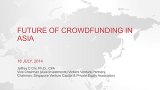 FUTURE OF CROWDFUNDING IN
ASIA
18 JULY, 2014
Jeffrey C Chi, Ph.D., CFA
Vice Chairman (Asia Investments) Vickers Venture Partners
Chairman, Singapore Venture Capital & Private Equity Association
 