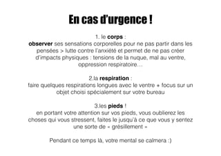 En cas d’urgence ! 
1. le corps : 
observer ses sensations corporelles pour ne pas partir dans les 
pensées > lutte contre l’anxiété et permet de ne pas créer 
d’impacts physiques : tensions de la nuque, mal au ventre, 
oppression respiratoire… 
! 
2.la respiration : 
faire quelques respirations longues avec le ventre + focus sur un 
objet choisi spécialement sur votre bureau 
3.les pieds ! 
en portant votre attention sur vos pieds, vous oublierez les 
choses qui vous stressent, faites le jusqu’à ce que vous y sentez 
une sorte de « grésillement » 
Pendant ce temps là, votre mental se calmera :) 
 