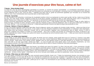 Une journée d’exercices pour être focus, calme et fort! 
! 
7 heures : 1ères minutes d’éveil! 
Le réveil est, pour les neuro physiologistes spécialistes du sommeil, un moment de grande "perméabilité". La considération bienveillante que l’on 
s’accorde en se réveillant est essentielle. Plutôt que d’énumérer les contraintes qui vous attendent, concentrez-vous sur l’événement le plus attrayant 
du jour (déjeuner avec un ami, cours de chant…). Attardez-vous dans votre lit, goûter les sentiments agréables que l’évocation de ce moment fait 
naître en vous. Vous commencerez ainsi la journée dans un état d’esprit positif. 
10 heures : Au bureau! 
En cas d’anxiété ou en prévention, la technique de visualisation positive invite à se représenter la scène avant qu’elle n’ait lieu. Isolez-vous et fermez 
les yeux. Sur votre "écran mental", imaginez la scène de la pire façon possible. Visualisez-la dans un petit cadre bleu foncé, avec un maximum de 
détails. Pleurez-vous ? Etes-vous en colère ? Se représenter ce déroulement négatif permet de recentrer son angoisse diffuse. 
Ensuite, prononcez distinctement cette phrase : « Ce n’est pas ça que je veux ! » Cela clarifiera votre désir. Puis effacez l’image, le cadre. Après un 
temps de repos, visualisez la scène, de façon positive cette fois. Imaginez qu’elle se déroule idéalement, dans un très grand cadre blanc et brillant. A 
voix haute, affirmez : « Ça va se passer comme ça ! » Cette technique permet d’inscrire nos désirs de façon plus profonde en nous. 
13 heures : Dehors, à l’heure du déjeuner! 
Si vous vous sentez oppressé, tiraillé entre mille idées. Avant le déjeuner, prenez une vingtaine de minutes et allez marcher – même pour faire le tour 
du pâté de maisons. Marchez d’un pas assuré, ni trop rapide ni trop lent. Respirez lentement et très profondément, en détendant votre diaphragme. 
Vous libérez ainsi des tensions intérieures. Ensuite, tout en vous promenant, regardez votre environnement dans le détail, comme si vous le 
découvriez, imaginez-vous visitant un musée ou un pays étranger… Peu à peu, le calme vous envahit. En contemplant les arbres, la pelouse ou les 
feuilles, appréciez leur couleur. Songez aux cycles de la nature, au printemps qui arrive forcément après l’hiver… L’idée que toute chose se renouvelle 
est encourageante. 
16 heures : Un rendez-vous important! 
Le soir tombe, si vous sentez que le blues vous guette. Ne tentez pas de le chasser, entrez plutôt dans le jeu du "comme si". Comme si vous étiez 
heureux, satisfait de votre vie. Inspirez-vous de quelqu’un qui, pour vous, incarne l’optimisme. Mettez-vous dans la peau de cette personne pendant au 
moins 5 minutes : large sourire, yeux grands ouverts, dégagez votre cou des épaules comme si votre tête reposait sur un coussin d’air. Fredonnez 
dans votre tête un air que vous aimez, sentez-vous léger… Le coup de blues peut alors laisser place à une sensation d’optimisme, qui vous 
accompagnera pendant votre RDV professionnel. Notre subconscient est en effet en mesure d’influencer notre état physiologique. 
18 heures : Dans les embouteillages! 
Les voitures n’avancent pas. « Ça va durer trois heures ! Les enfants sont seuls à la maison ! Le dîner n’est pas prêt ! » Vous commencez à bouillir 
intérieurement et à sentir votre coeur battre. C’est une réaction pessimiste typique, fondée sur l’idée que le pire arrive toujours. Vous pouvez contrôler 
ce sentiment en faisant d’abord l’effort de penser à la meilleure issue possible : « La route va vite se dégager et j’arriverai à l’heure. » Pensez ensuite à 
ce qui, entre pensée pessimiste et pensée positive, peut raisonnablement se produire : « J’arriverai un peu en retard, mais les enfants m’attendent 
calmement… je ferai un dîner rapide. » Cette façon de voir la vie n’est pas moins réaliste que celle d’un pessimiste. Le pire n’est pas certain… 
21 heures : Chez vous, sur votre canapé! 
Et si vous faisiez l’inventaire de ce que vous avez accompli jusque-là (famille, travail, etc.) ? Notez les événements heureux, les moments où vous 
vous êtes surpassé, où vous avez été fier de vous. Inscrivez les compétences que vous avez acquises et les qualités que vous avez développées. 
Pour les spécialistes de la psychologie positive, qui ont étudié la puissance de ce sentiment de « gratitude », apprécier ce que l’on est et ce que l’on a 
permet de focaliser la pensée sur le « plein » plutôt que sur le « vide ». En reconnaissant ce que vous êtes et ce que vous avez accompli, vous vous 
dynamisez pour l’avenir. 
Bonne nuit maintenant ! 
 