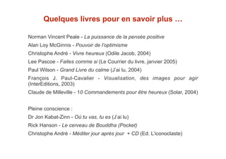 Quelques livres pour en savoir plus … 
! 
Norman Vincent Peale - La puissance de la pensée positive 
Alan Loy McGinnis - Pouvoir de l’optimisme 
Christophe André - Vivre heureux (Odile Jacob, 2004) 
Lee Pascoe - Faites comme si (Le Courrier du livre, janvier 2005) 
Paul Wilson - Grand Livre du calme (J’ai lu, 2004) 
François J. Paul-Cavalier - Visualisation, des images pour agir 
(InterEditions, 2003) 
Claude de Milleville - 10 Commandements pour être heureux (Solar, 2004) 
! 
Pleine conscience : 
Dr Jon Kabat-Zinn - Où tu vas, tu es (J’ai lu) 
Rick Hanson - Le cerveau de Bouddha (Pocket) 
Christophe André - Méditer jour après jour + CD (Ed. L’iconoclaste) 
 