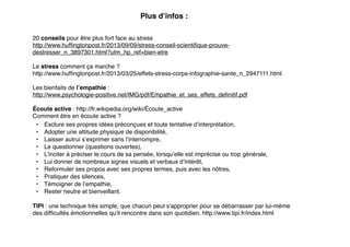Plus d’infos : ! 
!! 
20 conseils pour être plus fort face au stress! 
http://www.huffingtonpost.fr/2013/09/09/stress-conseil-scientifique-prouve-destresser_ 
n_3897301.html?utm_hp_ref=bien-etre! 
! 
Le stress comment ça marche ?! 
http://www.huffingtonpost.fr/2013/03/25/effets-stress-corps-infographie-sante_n_2947111.html! 
! 
Les bienfaits de l’empathie :! 
http://www.psychologie-positive.net/IMG/pdf/Empathie_et_ses_effets_definitif.pdf! 
! 
Écoute active : http://fr.wikipedia.org/wiki/Écoute_active! 
Comment être en écoute active ?! 
! •! Exclure ses propres idées préconçues et toute tentative d’interprétation,! 
! •! Adopter une attitude physique de disponibilité,! 
! •! Laisser autrui s’exprimer sans l’interrompre,! 
! •! Le questionner (questions ouvertes),! 
! •! L’inciter à préciser le cours de sa pensée, lorsqu’elle est imprécise ou trop générale,! 
! •! Lui donner de nombreux signes visuels et verbaux d’intérêt,! 
! •! Reformuler ses propos avec ses propres termes, puis avec les nôtres,! 
! •! Pratiquer des silences,! 
! •! Témoigner de l’empathie,! 
! •! Rester neutre et bienveillant.! 
! 
TIPI : une technique très simple, que chacun peut s'approprier pour se débarrasser par lui-même 
des difficultés émotionnelles qu'il rencontre dans son quotidien. http://www.tipi.fr/index.html! 
! 
 