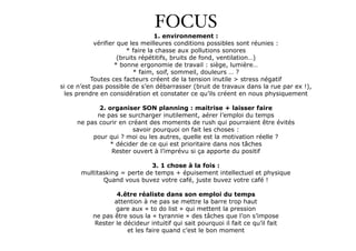 FOCUS! 1. environnement : 
vérifier que les meilleures conditions possibles sont réunies : 
* faire la chasse aux pollutions sonores 
(bruits répétitifs, bruits de fond, ventilation…) 
* bonne ergonomie de travail : siège, lumière… 
* faim, soif, sommeil, douleurs … ? 
Toutes ces facteurs créent de la tension inutile > stress négatif 
si ce n’est pas possible de s’en débarrasser (bruit de travaux dans la rue par ex !), 
les prendre en considération et constater ce qu’ils créent en nous physiquement 
! 
2. organiser SON planning : maitrise + laisser faire 
ne pas se surcharger inutilement, aérer l’emploi du temps 
ne pas courir en créant des moments de rush qui pourraient être évités 
savoir pourquoi on fait les choses : 
pour qui ? moi ou les autres, quelle est la motivation réelle ? 
* décider de ce qui est prioritaire dans nos tâches 
Rester ouvert à l’imprévu si ça apporte du positif 
! 
3. 1 chose à la fois : 
multitasking = perte de temps + épuisement intellectuel et physique 
Quand vous buvez votre café, juste buvez votre café ! 
! 
4.être réaliste dans son emploi du temps 
attention à ne pas se mettre la barre trop haut 
gare aux « to do list » qui mettent la pression 
ne pas être sous la « tyrannie » des tâches que l’on s’impose 
Rester le décideur intuitif qui sait pourquoi il fait ce qu’il fait 
et les faire quand c’est le bon moment 
 