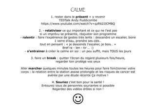 CALME 
1. rester dans le présent + y revenir 
TEDTalk Andy Puddicombe 
https://www.youtube.com/watch?v=qzR62JJCMBQ 
! 
2. - relativiser ce qui important et ce qui ne l’est pas 
si un imprévu se présente, réajuster son programme 
- ralentir : faire l’expérience de gestes très lents : descendre un escalier, boire 
1 verre d’eau, prendre ses clés… 
tout en pensant : « je descends l’escalier, je bois… » 
Bref ra - len - tir … :) 
- s’entrainer à créer le calme en soi : un peu suffit, mais TOUS les jours 
! 
3. faire un break : quitter l’écran du regard plusieurs fois/heure, 
regarder loin protège vos yeux 
Aller marcher quelques minutes toutes les heures pour faire fonctionner votre 
corps : la relation entre la station assise prolongée et les risques de cancer est 
avérée par une étude récente Ça motive ! 
4. Souriez c’est bon pour la santé ! 
Entourez vous de personnes souriantes si possible 
Regardez des vidéos drôles si non ! 
 