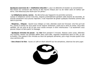 !!! 
Quelques exercices de « méditation discrète », pour se détendre et booster sa concentration. 
Pas besoin d’y consacrer des heures et des heures chaque jour ou de rester assis en tailleur par 
terre, c’est beaucoup plus facile que l’on pense ! 
- Le téléphone sonne, sonne… Ne décrochez pas l’appareil à la première sonnerie. 
Laissez le téléphone sonner trois fois, respirez profondément pendant cette dizaine de secondes, et 
ensuite seulement vous pouvez répondre. Il est important de glisser quelques moments comme cela 
dans la journée. 
! 
- Respirez… Cliquez : Quand vous rédigez un mail, attendez avant de l’envoyer. Une fois qu’il est 
fini, prenez le temps de vous poser et de respirer lentement, avant de le relire en entier. Vous êtes 
satisfait, sûr de vous et de ce que vous voulez envoyer à votre interlocuteur ? Là seulement vous 
pouvez cliquer et faire partir le message. 
! 
- Quelques minutes de pause : Ne rien faire pendant 5 minutes. Relaxez votre corps, détendez 
vos muscles, laissez vos pensées défiler dans votre tête, regardez simplement dans le vide, ou par 
la fenêtre. Puis passez à dix minutes au bout de quelques semaines, puis vingt minutes quand vous 
vous sentirez prêt. 
! 
- Une chose à la fois : buvez un café en étant attentif aux les sensations, observez les sans juger. 
! 
 
