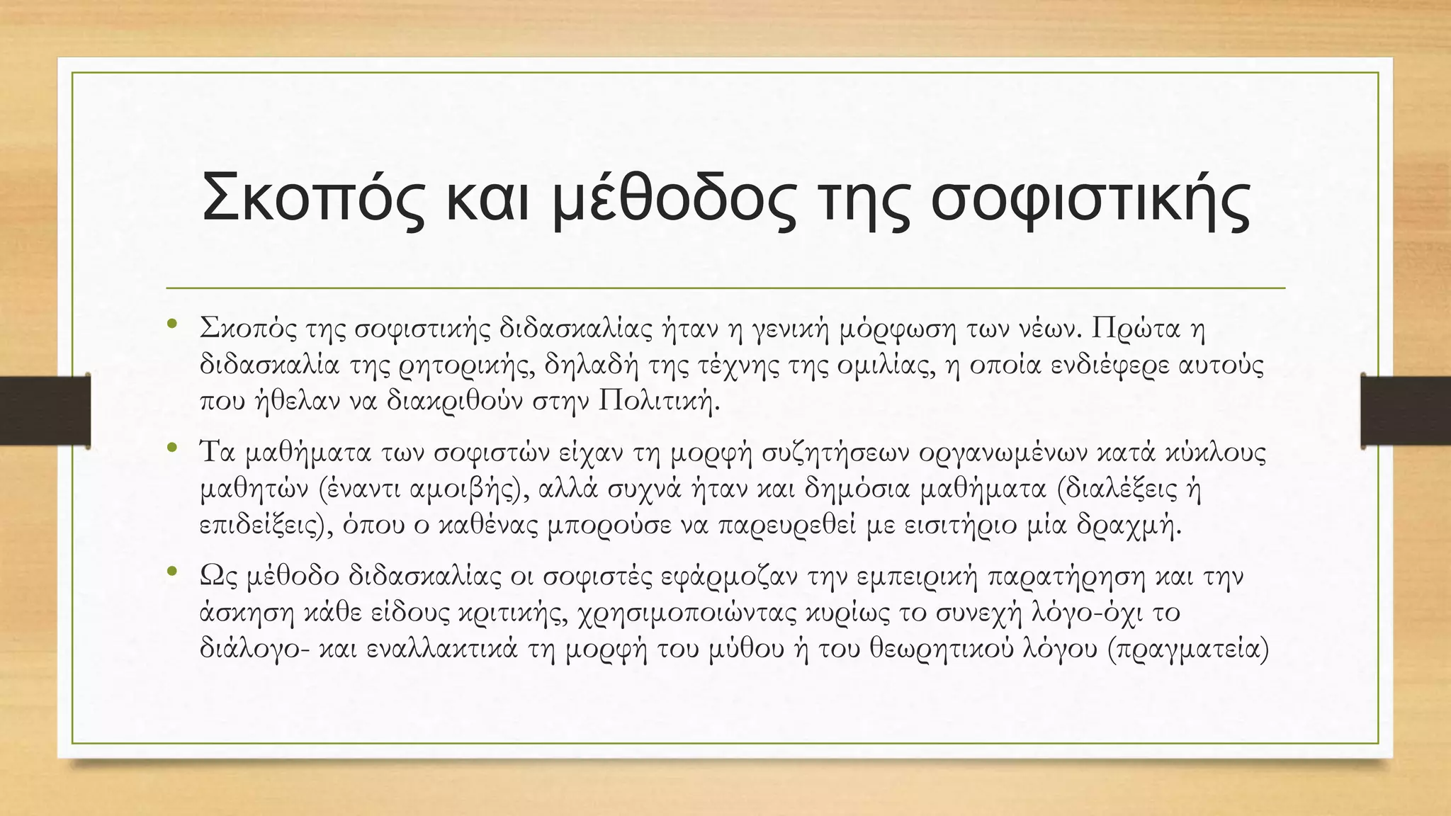 Σκοπός και μέθοδος της σοφιστικής
• Σκοπός της σοφιστικής διδασκαλίας ήταν η γενική μόρφωση των νέων. Πρώτα η
διδασκαλία της ρητορικής, δηλαδή της τέχνης της ομιλίας, η οποία ενδιέφερε αυτούς
που ήθελαν να διακριθούν στην Πολιτική.
• Τα μαθήματα των σοφιστών είχαν τη μορφή συζητήσεων οργανωμένων κατά κύκλους
μαθητών (έναντι αμοιβής), αλλά συχνά ήταν και δημόσια μαθήματα (διαλέξεις ή
επιδείξεις), όπου ο καθένας μπορούσε να παρευρεθεί με εισιτήριο μία δραχμή.
• Ως μέθοδο διδασκαλίας οι σοφιστές εφάρμοζαν την εμπειρική παρατήρηση και την
άσκηση κάθε είδους κριτικής, χρησιμοποιώντας κυρίως το συνεχή λόγο-όχι το
διάλογο- και εναλλακτικά τη μορφή του μύθου ή του θεωρητικού λόγου (πραγματεία)
 