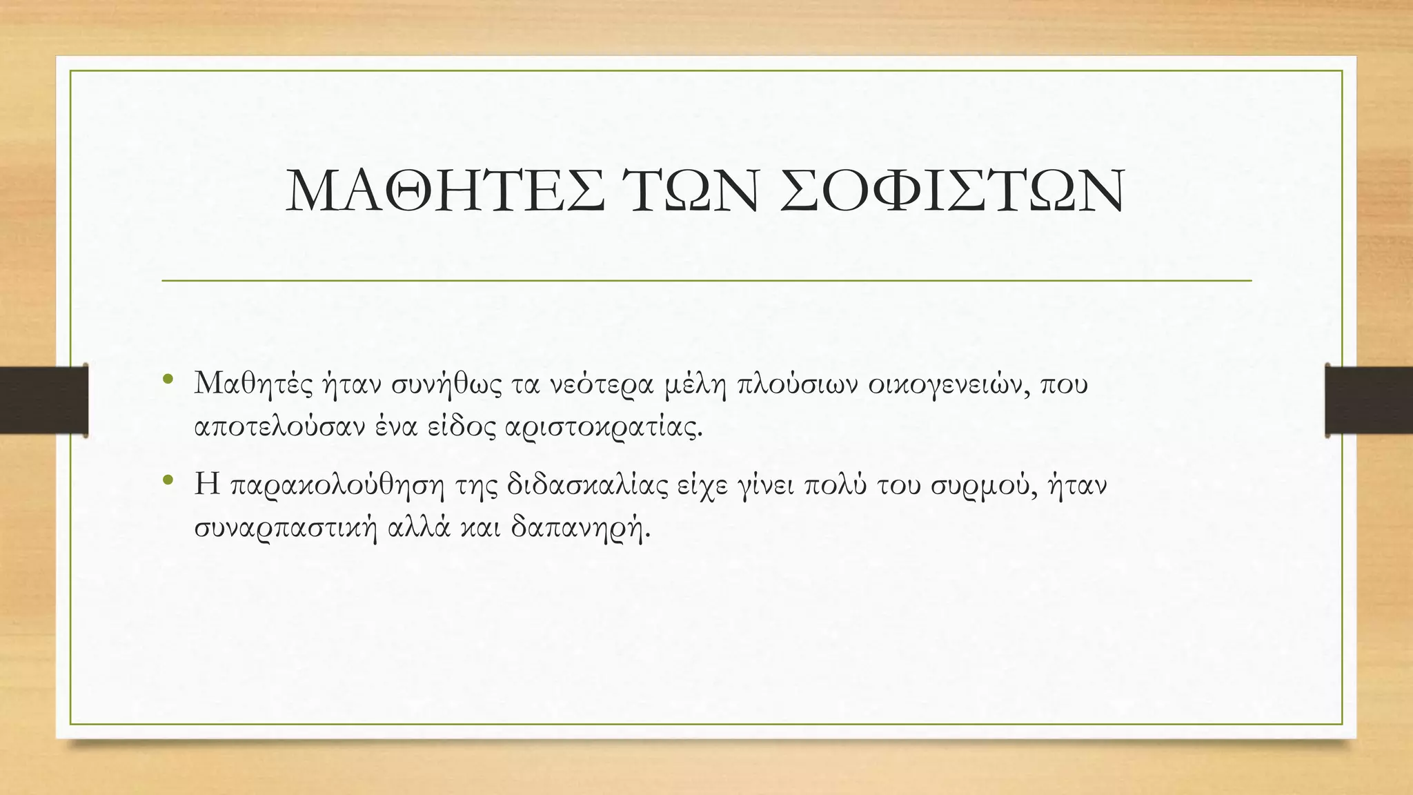 ΜΑΘΗΤΕΣ ΤΩΝ ΣΟΦΙΣΤΩΝ
• Μαθητές ήταν συνήθως τα νεότερα μέλη πλούσιων οικογενειών, που
αποτελούσαν ένα είδος αριστοκρατίας.
• Η παρακολούθηση της διδασκαλίας είχε γίνει πολύ του συρμού, ήταν
συναρπαστική αλλά και δαπανηρή.
 