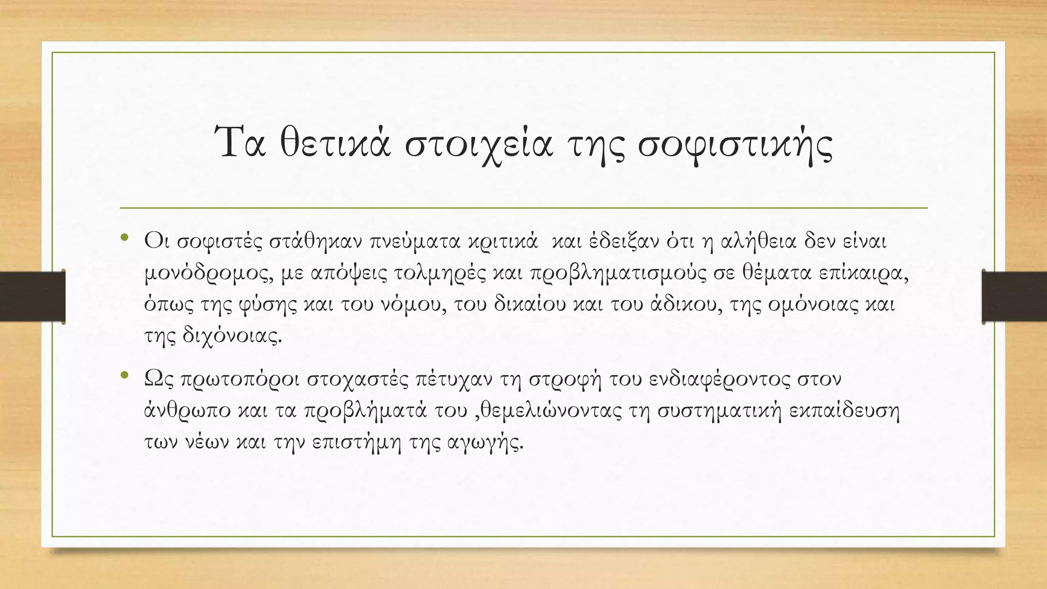 Τα θετικά στοιχεία της σοφιστικής
• Οι σοφιστές στάθηκαν πνεύματα κριτικά και έδειξαν ότι η αλήθεια δεν είναι
μονόδρομος, με απόψεις τολμηρές και προβληματισμούς σε θέματα επίκαιρα,
όπως της φύσης και του νόμου, του δικαίου και του άδικου, της ομόνοιας και
της διχόνοιας.
• Ως πρωτοπόροι στοχαστές πέτυχαν τη στροφή του ενδιαφέροντος στον
άνθρωπο και τα προβλήματά του ,θεμελιώνοντας τη συστηματική εκπαίδευση
των νέων και την επιστήμη της αγωγής.
 