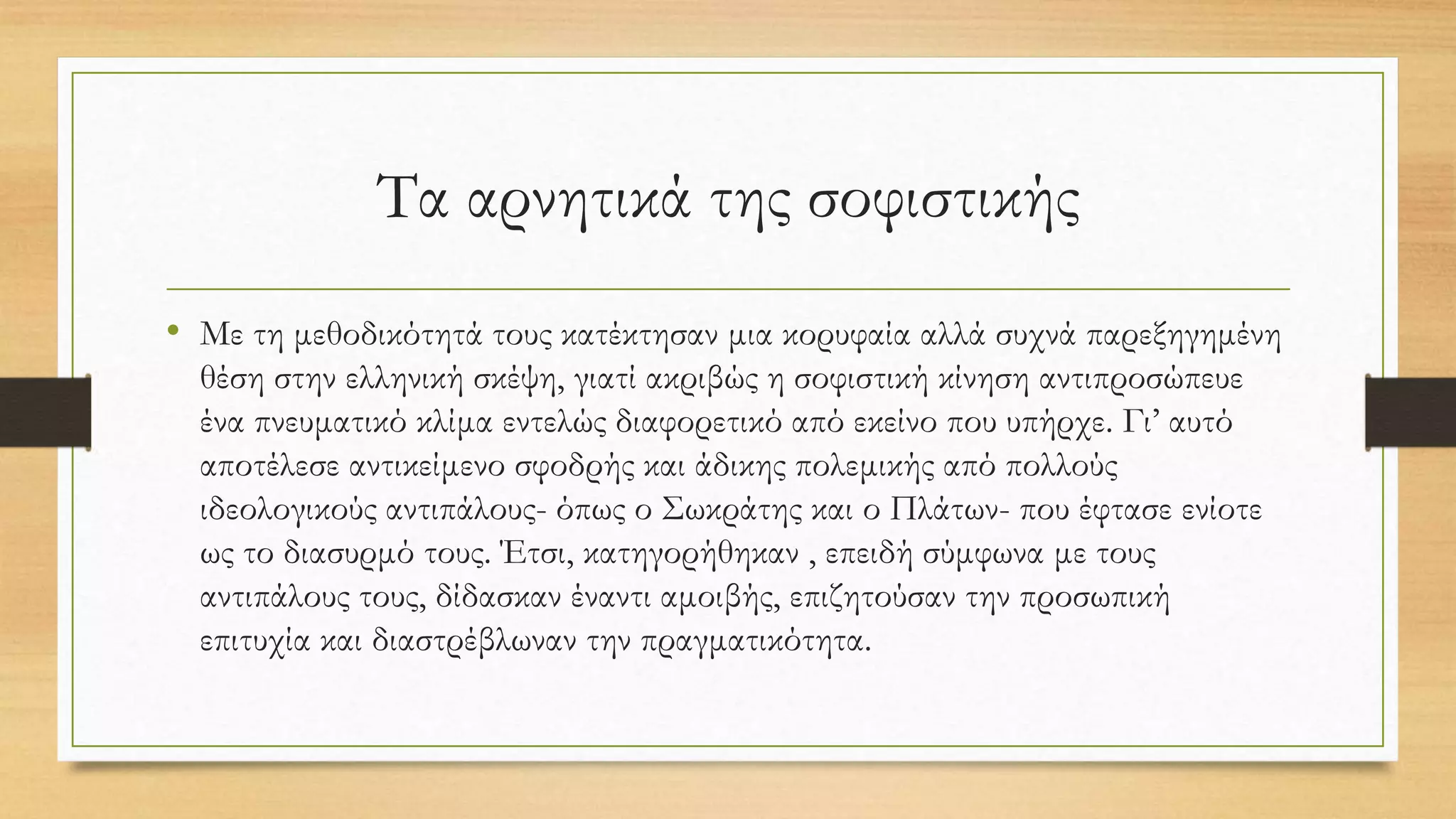 Τα αρνητικά της σοφιστικής
• Με τη μεθοδικότητά τους κατέκτησαν μια κορυφαία αλλά συχνά παρεξηγημένη
θέση στην ελληνική σκέψη, γιατί ακριβώς η σοφιστική κίνηση αντιπροσώπευε
ένα πνευματικό κλίμα εντελώς διαφορετικό από εκείνο που υπήρχε. Γι’ αυτό
αποτέλεσε αντικείμενο σφοδρής και άδικης πολεμικής από πολλούς
ιδεολογικούς αντιπάλους- όπως ο Σωκράτης και ο Πλάτων- που έφτασε ενίοτε
ως το διασυρμό τους. Έτσι, κατηγορήθηκαν , επειδή σύμφωνα με τους
αντιπάλους τους, δίδασκαν έναντι αμοιβής, επιζητούσαν την προσωπική
επιτυχία και διαστρέβλωναν την πραγματικότητα.
 