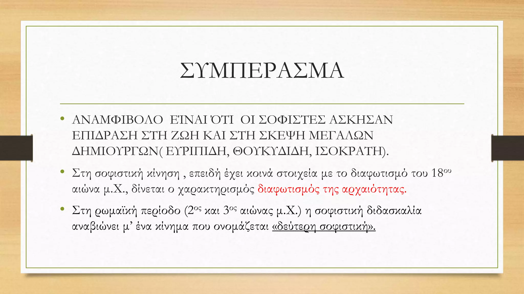 ΣΥΜΠΕΡΑΣΜΑ
• ΑΝΑΜΦΙΒΟΛΟ ΕΊΝΑΙ ΌΤΙ ΟΙ ΣΟΦΙΣΤΕΣ ΑΣΚΗΣΑΝ
ΕΠΙΔΡΑΣΗ ΣΤΗ ΖΩΗ ΚΑΙ ΣΤΗ ΣΚΕΨΗ ΜΕΓΑΛΩΝ
ΔΗΜΙΟΥΡΓΩΝ( ΕΥΡΙΠΙΔΗ, ΘΟΥΚΥΔΙΔΗ, ΙΣΟΚΡΑΤΗ).
• Στη σοφιστική κίνηση , επειδή έχει κοινά στοιχεία με το διαφωτισμό του 18ου
αιώνα μ.Χ., δίνεται ο χαρακτηρισμός διαφωτισμός της αρχαιότητας.
• Στη ρωμαϊκή περίοδο (2ος και 3ος αιώνας μ.Χ.) η σοφιστική διδασκαλία
αναβιώνει μ’ ένα κίνημα που ονομάζεται «δεύτερη σοφιστική».
 