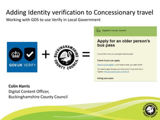 Adding Identity verification to Concessionary travel
+ =
Colin Harris
Digital Content Officer,
Buckinghamshire County Council
Working with GDS to use Verify in Local Government
 