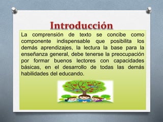 La comprensión de texto se concibe como 
componente indispensable que posibilita los 
demás aprendizajes, la lectura la base para la 
enseñanza general, debe tenerse la preocupación 
por formar buenos lectores con capacidades 
básicas, en el desarrollo de todas las demás 
habilidades del educando. 
 