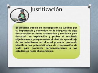 Justificación 
El presente trabajo de investigación se justifica por 
su importancia y contenido, en la búsqueda de algo 
desconocido en forma sistemática y metódica para 
descubrir su explicación y probar el resultado 
objetivamente, porque evalúa el nivel de aprendizaje 
de los estudiantes en el nivel primaria, probando 
identificar las potencialidades de comprensión de 
texto para promover permanentemente a los 
estudiantes hacia el aprendizaje. 
 