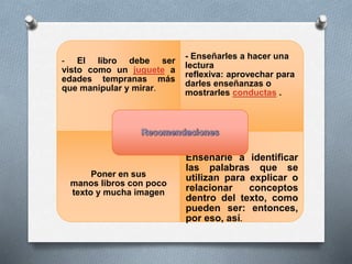 - El libro debe ser 
visto como un juguete a 
edades tempranas más 
que manipular y mirar. 
- Enseñarles a hacer una 
lectura 
reflexiva: aprovechar para 
darles enseñanzas o 
mostrarles conductas . 
Poner en sus 
manos libros con poco 
texto y mucha imagen 
Enseñarle a identificar 
las palabras que se 
utilizan para explicar o 
relacionar conceptos 
dentro del texto, como 
pueden ser: entonces, 
por eso, así. 

