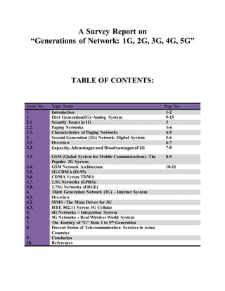 A Survey Report on
“Generations of Network: 1G, 2G, 3G, 4G, 5G”
TABLE OF CONTENTS:
Serial No. Topic Name Page No.
1 Introduction 1-2
2. First Generation(1G)–Analog System 9-15
2.1. Security Issues in 1G 3
2.2. Paging Networks 3-4
2.3. Characteristics of Paging Networks 4-5
3. Second Generation (2G) Network–Digital System 5-6
3.1. Overview 6-7
3.2. Capacity, Advantages and Disadvantages of 2G 7-8
3.3. GSM (Global System for Mobile Communications)–The
Popular 2G System
8-9
3.4. GSM Network Architecture 10-11
3.5. 2G CDMA (IS-95)
3.6. CDMA Versus TDMA
3.7. 2.5G Networks (GPRS):
3.8. 2.75G Networks (EDGE)
4. Third Generation Network (3G) – Internet System
4.1. Overview
4.2. MMS - The Main Driver for 3G
4.3. IEEE 802.11 Versus 3G Cellular
5. 4G Networks – Integration System
6. 5G Networks - Real Wireless World System
7. The Journey of “G” from 1 to 5th Generation
8. Present Status of Telecommunication Services in Asian
Countries
9. Conclusion
10. References
 