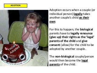 ADOPTION
Adoption occurs when a couple (or
individual person) legally takes
another couple’s child as their
own.
For this to happen, the biological
parents have to legally renounce
(give up) their rights as the ‘legal’
parents of the child and give
consent (allow) for the child to be
adopted by another couple.
The non-biological couple/person
would then become the legal
parents of the child.
 