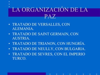 LA ORGANIZACIÓN DE LA PAZ TRATADO DE VERSALLES, CON ALEMANIA. TRATADO DE SAINT GERMAIN, CON AUSTRIA.  TRATADO DE TRIANON, CON HUNGRÍA. TRATADO DE NEULLY, CON BULGARIA. TRATADO DE SEVRES, CON EL IMPERIO TURCO. 