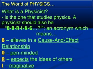 The World of PHYSICS…
What is a Physicist?
- is the one that studies physics. A
physicist should also be
“B-O-R-I-N-G…?!”; an acronym which
means…
B – elieves in a Cause-And-Effect
Relationship
O – pen-minded
R – espects the ideas of others
I – maginative
 