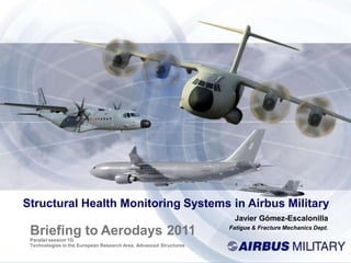 Structural Health Monitoring Systems in Airbus Military
Javier Gómez-Escalonilla
Fatigue & Fracture Mechanics Dept.
Briefing to Aerodays 2011
Parallel session 1G
Technologies in the European Research Area. Advanced Structures
 