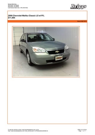 Kansas State Cars
Manhattan, KS 66506
Manhattan, KS 66506
Call Kansas State Cars: (785) 565-5552



 


2008 Chevrolet Malibu Classic LS w/1FL
$11,995
                                                                           Stock # B9-791C1




To see this vehicle on http:// www.kansasstatecars.com/, go to             2009-12-14 03:54
http:// www.kansasstatecars.com/ view_vehicle.php? vin=4A3AA46G23E068124     Page 1 of 7
 