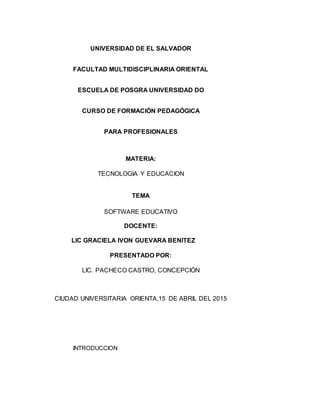 UNIVERSIDAD DE EL SALVADOR
FACULTAD MULTIDISCIPLINARIA ORIENTAL
ESCUELA DE POSGRA UNIVERSIDAD DO
CURSO DE FORMACIÓN PEDAGÓGICA
PARA PROFESIONALES
MATERIA:
TECNOLOGIA Y EDUCACION
TEMA
SOFTWARE EDUCATIVO
DOCENTE:
LIC GRACIELA IVON GUEVARA BENITEZ
PRESENTADO POR:
LIC. PACHECO CASTRO, CONCEPCIÓN
CIUDAD UNIVERSITARIA ORIENTA,15 DE ABRIL DEL 2015
INTRODUCCION
 
