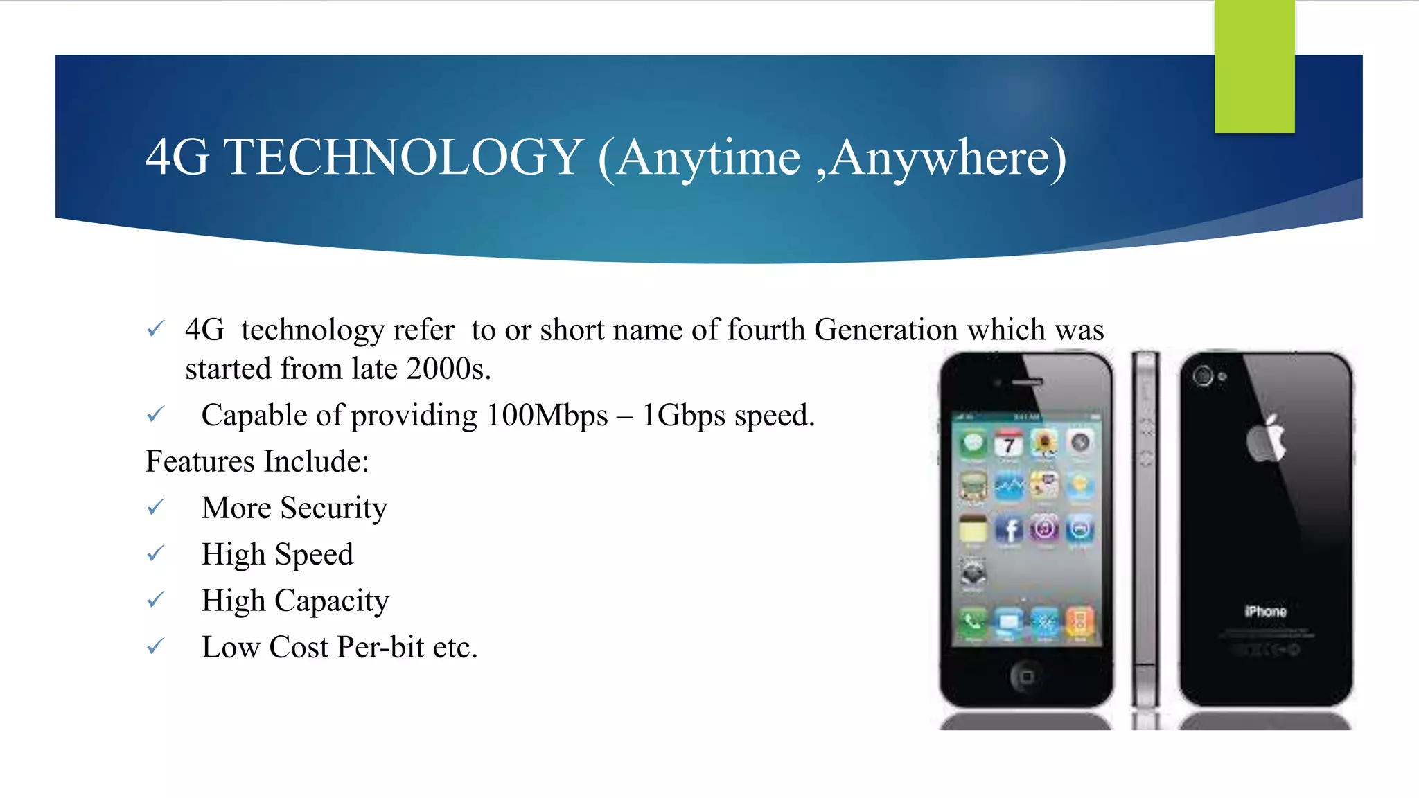 4G TECHNOLOGY (Anytime ,Anywhere) 
 4G technology refer to or short name of fourth Generation which was 
started from late 2000s. 
 Capable of providing 100Mbps – 1Gbps speed. 
Features Include: 
 More Security 
 High Speed 
 High Capacity 
 Low Cost Per-bit etc. 
 