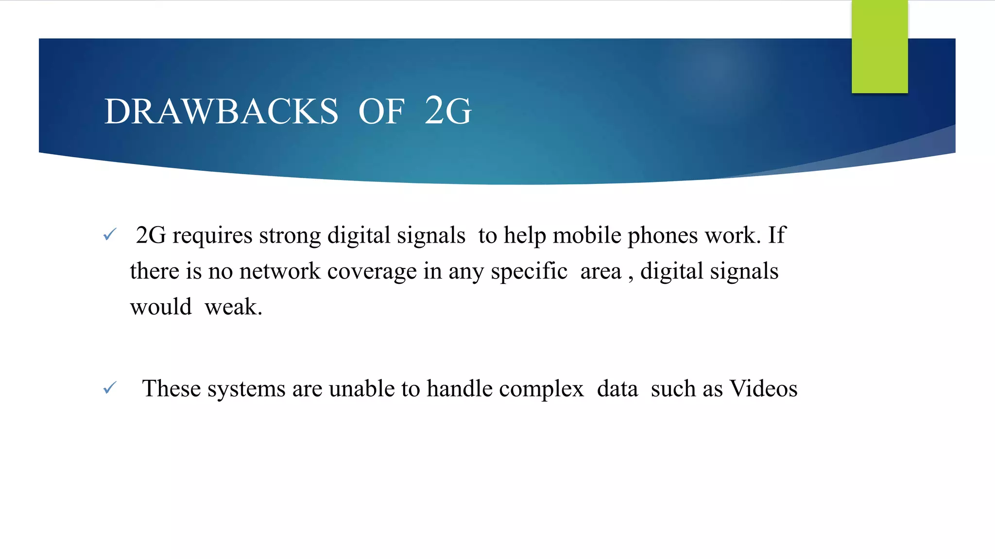 DRAWBACKS OF 2G 
 2G requires strong digital signals to help mobile phones work. If 
there is no network coverage in any specific area , digital signals 
would weak. 
 These systems are unable to handle complex data such as Videos 
 
