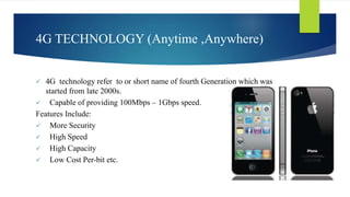 4G TECHNOLOGY (Anytime ,Anywhere) 
 4G technology refer to or short name of fourth Generation which was 
started from late 2000s. 
 Capable of providing 100Mbps – 1Gbps speed. 
Features Include: 
 More Security 
 High Speed 
 High Capacity 
 Low Cost Per-bit etc. 
 
