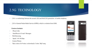 2.5G TECHNOLOGY 
 2.5G is a technology between the second (2G) and third (3G) generation of mobile telephony. 
 2.5G is General Packet Radio Service (GPRS), which is evolution from GSM. 
Features Includes: 
 Phone Calls 
 Send/Receive E-mail Messages 
 Web Browsing 
 Speed : 64-144 kbps 
 Camera Phones 
 Take a time of 6-9 mins. to download a 3 mins. Mp3 song 
 